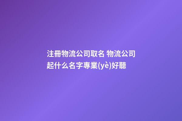 注冊物流公司取名 物流公司起什么名字專業(yè)好聽-第1張-公司起名-玄機(jī)派